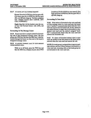 Page 323FEATURES Issue 1, November 1994 INTER-TELPRACTICJZS 
lMX/GMX 416/832 INSTALLATION & MAINTENANCE 
22.17 
lV CiWCELAhTCALL FORWARD REQUEST: 
Keyset: Press the lit FWD key (tj.te key goes off). 
Ifon hook, press the lit SPKR key (the key goes 
off), or ifofhook, hang up. You hear a progress 
tone. (Display keysets show CANCEL ANY 
CALL FORWARD.) 
Single-Line Set: Lift the handset, enter the can- 
cel any Call Forward feature code (359), and 
hang UP. 
Forwarding To The Message Center 
22.18 
Keyset users...