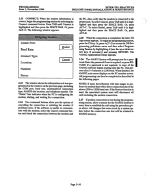 Page 374PROGRAMMING 
Issue 1, November 1994 INTER-TELPRACTICES 
IMX/GMX 416/832 INSTALLATION & MAINTENANCE 
2.22 CONNECT: When the session information is 
correct, begin the programming session by selecting the 
Connect command button. Press TAB until Connect is 
highlighted and then press the SPACE BAR. Or, press 
&T-C. The following window appears. 
Comm Port: 
Baud Rate: 
Connect I)lpe: 
Location: 
Number: 
Status: 
2.23 The window shows the information as it was pro- 
grammed in the window on the previous...