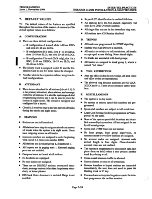 Page 388PROGRAMMING 
Issue 1, November 1994 INTER-TELPRACTICES 
IMx/GMX 416/832 INSTALLATXON & MAINTENANCE 
7. DEFAULT VALUES 
7.1 The default values of the features are specified 
throughout this section of the manual. Asummary of the 
default system values is as follows: 
A. 
0 
I 
0 
0 
B. 
0 
0 
C. 
0 
0 
0 
0 
0 
0 
0 
0 
0 
0 CONFIGURATION 
There are three default configurations: 
- If configuration A is used, slots l-20 are KSCs 
and slots 21-26 are LGCs. 
- If configuration B is used, slots l-10 are...