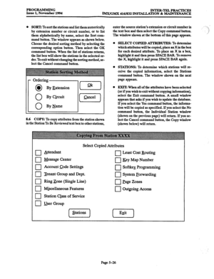 Page 390PROGRAMMING 
Issue 1, November 1994 INTER-TELPRACTICRS 
IMx/GMx 416/832 INSTALLATION & MAINTRNANCE 
0 SORT: To sort the stations and list them numerically 
by extension number or circuit number, or to list 
them alphabetically by name, select the Sort com- 
mand button. The window appears as shown below. 
Choose the desired sorting method by selecting the 
corresponding option button. Then select the OK 
command button. When the list of stations returns, 
the list box will show the stations in the...