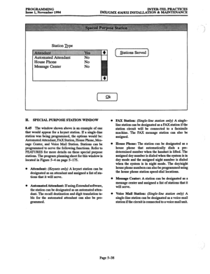 Page 402PROGRAMMING 
Issue 1, November 1994 lNTER-TELPRACTxcES 
IMx/GMX 416/832 INSTALLATION & MAINTENANCE 
Station J&e 
~~~~~~~~~~~ 
4 : 
Automated Attendant No 
House Phone 
Message Center No 
No I Stations Served 
1 
H. SPECIAL PURPOSE STATION WINDOW 
8.45 The window shown above is an example of one 
that would appear for a keyset station. If a single-line 
station was being programmed, the options would be: 
Automated Attendant, FAX Station, House Phone, Mes- 
sage Center, and Voice Mail Station. Stations...