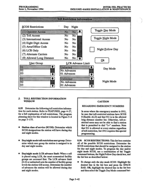 Page 406PROGRAMMING 
Issue 1, November 1994 INTER-TIELPRAcTxcES 
IMX/GMX 416/832 INSTALLATION & MAINTENANCE 
SCOS Restrictions > 
Day Night 
(2) Toll Access 
(3) International Access 
(4) Eight Digit Access 
(5) Area/Office Code 
(6) LCR Only 
(7) Alternate Carriers 
(8) Allowed 
Long Distance No No 
No No 
No No 
No No 
No No 
No No 
No No 
User Group ( ToggleDay Mode 
( Toggle Night Mode 
u Night Follow Day 
LCR Advance Limit - 
Day Mode 
Night Mode 
J. TOLL RESTRICTION JNFORMATION 
WIN-DOW 
8.55 Determine the...