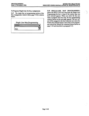 Page 412PROGRAMMING 
Issue 1, November 1994 INTER-TELPRACTICES 
IMX/GMX 416/832 DWIALLATION & MAINTENANCE 
To Program Single-Line Set Key Assignments 
9.17 The 
single-line set programming portion of the 
Key Assignments window (from page 5-44) is shown 
below. 
r----------------------------- 
I 
I 
1 I 
I 
Single Line Map Programming 
9.18 SINGLELINE MAP PROGR~MMINGZ 
Select the ESLS or SLI key map from the Single-Line 
Programming list box. A map of the station type you 
have selected appears. When you select...