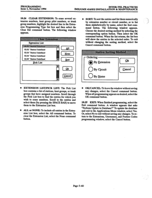 Page 424PROGRAMMING 
Issue 1, November 1994 INTER-TELPRACTICES 
IMx/GMX 416/832 INSTALLATION & MAINTENANCE 
10.24 CIXAR EXTENSION: 
To erase several ex- 
tension numbers, hunt group pilot numbers, or trunk 
group numbers, highlight the desired line in the Exten- 
sion Programming Type list box and then select the 
Clear Ext command button. The following window 
appears. 
Esension List 
02.04 ‘Station Undefined 
Pick List 
0 
[S] 
l SORT: To sort the entries and list them numerically 
by extension number or...