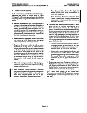 Page 425INTER-TELPRACTICES PROGRAMMING 
IMX/GMX 416/832 INSTALLATION % -ANCE Issue 1. November 1994 
D. HUNT GROUPS (HUNT) 
10.26 
Several items must be determined before pro- 
gramming hunt groups, as follows. Refer to Figure 
5-11, page 5-212, for a program pl* sheet that lists 
hunt groups. Refer to page 4-16 in m for more 
details. 
0 
I 0 
Stations: Prepare a list of up to 3Q $unf groups (40 in 
expanded systems) and the stations to be included in 
them. Each hunt group can have as many stations as...