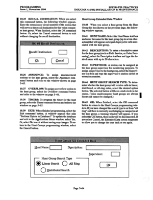 Page 428PROGRAMMING 
Issue 1, November 1994 INTJIR-TELPRACTICES 
IMX/GMX 416/832 INSX4LLATION & MAINTENANCE 
10.35 RECALL DESTINATION: When you 
select 
this command button, the following window appears. 
Enter the extension or circuit number of the station that 
will serve as the recall destination for this voice comput- 
er hunt group. When finished, select the OK command 
button. Or, select the Cancel command button to exit 
without changing the recall destination. 
Recall Destination: 
I 
(ok) (7) 
10.36...