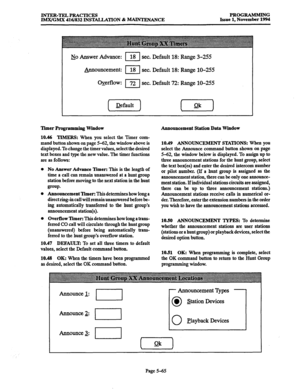 Page 429INTER-TEL PRACTICES 
IMX/GMX 416/832 INST4LLATION & -ANCE PROGRAMMING 
Issue 1, November 1994 
&Jo Answer Advance: I 18 sec. Default 18: Range 3-255 
_Announcement: 11 sec. Default 18: Range lo-255 
&-erflow: 
I 72 sec. Default 72: Range lo-255 
Timer Programming Window 
10.46 
TIMER% When you select the Timer com- 
mand button shown on page S-62, the window above is 
displayed. To change the timer values, select the desired 
text boxes and type the new value. The timer functions 
are as follows: 
0 No...