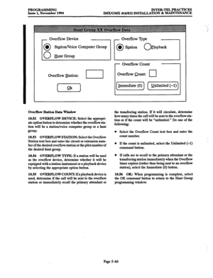 Page 430PROGRAMMING 
Issue 1, November 1994 INTER-TELPRACTICRS 
IM.X/GMX 416/832 INSTALLATION & MAINTENANCE 
Overflow Device 
St$ion/Voice Computer Group 
Bunt Group 
1 
Ovefflow &tion: - 
Overflow 7)qx 
0 l Station 0 Playback 
- Ovefflow Count 
Overflow aunt: 
cl 
Overilow Station Data Window 
10.52 OVERFLOW DEVICE: 
Select the appropri- 
ate option button to determine whether the overflow sta- 
tion will be a station/voice computer group or a hunt 
group. 
10.53 OVERFLOW STATION: Select the Overflow 
Station...