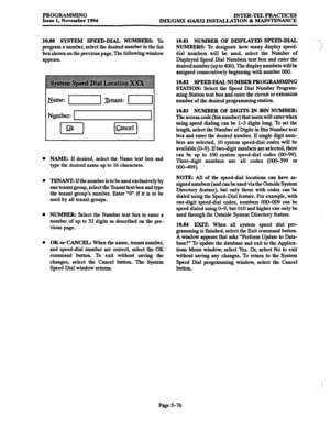 Page 440PROGRAMMING 
Issue 1, November 1994 INTER-TELPRACTICES 
IMX/GMX 416/832 INS’IALIATION & MAINTENANCE 
10.80 SYSTEM SPEED-DIAL NUMBERS: 
To 
program a number, select the desired number in the list 
box shown on the previous page. The following window 
appears. 
Name: -1 Tenant: II 
NBmber: 
0 ok I 
0 &Eel 
NAME: lf desired, select the Name text box and 
type the desired name up to 16 characters. 
TENANT If the number 
is to be used exclusively by 
one tenant group, select the Tenant text box and type 
the...