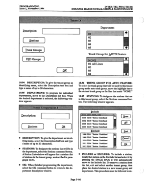 Page 450PROGRAMMING 
Issue 1, November 1994 INTER-TELPRACTICES 
IMX/GMX 416/832 INSTALLATION & MAINTENANCE 
J&cription: 
I 
Trunk Groups 
1 
[ DID Groups 1 Dccartment 
Trunk Group for AUTO Feature 
10.94 DESCRIPTION: To give the tenant group an 
identifying name, select the Description text box and 
type a name of up to 20 characters. 
10.95 DEPARTMENT: To program the individual 
departments, move to the Department list box. When 
the desired department is selected, the following win- 
dow appears. 
&scription:...