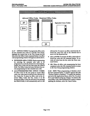 Page 458PROGRAMMING 
Issue 1, November 1994 lNTER-TELPRACTIcE!3 
IMX/GMX 416/832 INSTALLATION & MAINTENANCE 
Al_lowed Of&x codes Res@icted Off& codes 
0 LYl 
El Npne E&ended Area Codes 
11.17 OFFICE CODES: To program the 0502 codes 
for the extended area codes in a specific User Croup, 
highlight the desired line in the User Croups list box 
then select the 05ce Codes command button. An 05ce 
code programmixg window will appear as shown above. 
0 EXTENDEDAREACODES: Beginprogramming 
by selecting the extended...