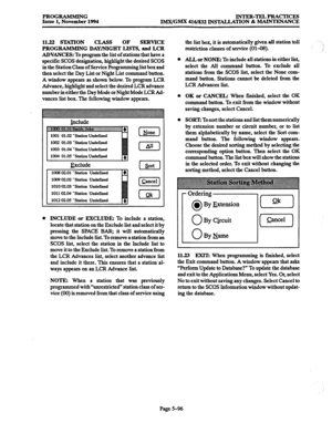 Page 460PROGRAMMING 
IPRACTICES 
Issue 1, November 1994 
IMTVGMX 416/832 INSTALLATION & MAINTENANCE 
11.22 STATION CLASS OF 
SERVICE 
PROGRAMMING DAY/NIGHT LISTS, and LCR 
ADVANCES: 
To program the list of stations that have a 
specific SCOS designation, highlight the desired SCOS 
in the Station Class of Service Programming list box and 
then select the Day List or Night List command button. 
A window appears as shown below. To program LCR 
Advance, highlight and select the desired LCR advance 
number in either...