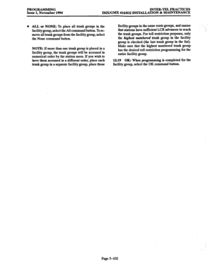 Page 466PROGRAMMING 
INTER-TELPRACTICES 
Issue 1, November 1994 
IMX/GMX 416/832 INSTALLATION & MAINTENANCE 
l ALL or NONE: To place all trunk groups in the 
facility group, select the All command button. To re- 
move all trunk groups from the facility group, select 
the None command button. 
NOTE: If more than one trunk group is placed in a 
facility group, the trunk groups will be accessed in 
numerical order by the station users. If you wish to 
have them a ccessed 
in a different order, place each 
trunk...