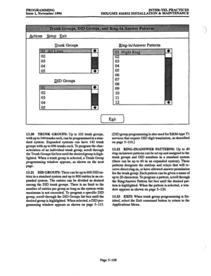 Page 472PROGRAMMING rNTRR-TRLPRAcTIcES 
Issue 1, November 1994 
IMX/GMX 416/832 INS’WLLATION & MAINTENANCE 
J&g-in/Answer Patterns  Actions Setup Exit 
DID Groups 
04 
05 
06 
07 
08 
09 
10 
11 
12 
13.20 TRUNR GROUPS: Up to 102 trunk groups, 
with up to 344 trunks each, 
can be programmed in a stan- 
dard system. Expanded systems can have 142 trunk 
groups with up to 696 trunks each. To program the char- 
acteristics of an individual trunk group, scroll through 
the Trunk Groups list box until the desired...