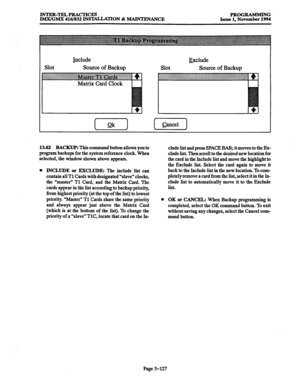 Page 491INTER-TELPRACTICES 
PROGRAMMING 
lM.X/GMX 416/832 INS’MLLATION & MAINTENANCE 
Issue 1, November 1994 
Include 
Source of Backup Exclude 
Source of Backup 
13.62 BACKUP: This command button allows you to 
program backups for the system reference clock. When 
selected, the window shown above appears. 
0 
INCLUDE or EXCLUDE: The include list can 
contain all Tl Cards with designated “slave” clocks, 
the “master” Tl Card, and the Matrix Card. The 
cards appear in the list according to 
backup priority, 
from...