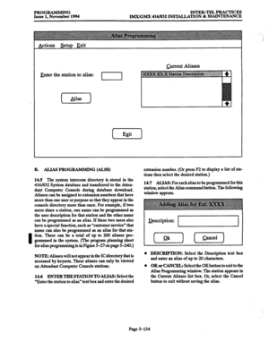 Page 498I 
PROGRAMMING INTER-TELPRACTICES 
Issue 1, November 1994 IMK/GMX 416/832 INSTALLATION & MAINTENANCE 
Actions Setup 
Exit 
Enter the station to alias: Current Aliases 
B. ALIAS PROGRAMMING (AL!%) 
14.5 The system intercom directory is stored in the 
4161832 System database and transferred to the Atten- 
dant Computer Console during database download. 
Aliases can be assigned to extension numbers that have 
more than one user or purpose so that they appear in the 
console directory more than once. For...