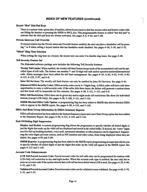 Page 6INDEX OF NEW FEATURES (continued) A 
Keyset “Hot” Dial Pad Keys 
There is a system-wide option that, if enabled, allows keyset users to dial line access codes and feature codes with- 
out lifting the handset or pressing the SPKR or SPCL key. This programmable feature is called “hot dial pad” to 
indicate that the dial pad keys are always activated. See pages 4-4,4-42, and 5-68. 
Private Intercom Call Override 
If a keyset station has the Private Intercom Override feature enabled, the user can place a...