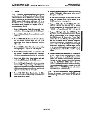 Page 507INTER-TELPRACIICES 
IMX/GMX 416/832 INSTALLATION & MAINTENANCE PROGRAMMING 
Issue 1, November 1994 
C. SMDR 
15.29 The station message detail reporting (SMDR) 
produces a record of calls and their costs. Report format 
is discussed in the FEAWRES section, starting on page 
4-123. Determine the port (serial port one or two) for the 
SMDR output, which stations and trunks will lx in- 
cluded in the report, and which of the following options 
will be used. (Refer to Figure 5-31 on page 5-244 for a 
program...