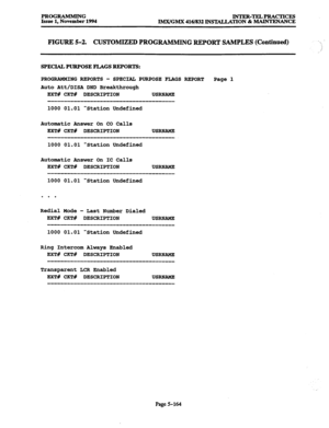 Page 528PROGRAMMJNG 
INTER-TELPRACTICES 
Issue 1, November 1994 
IMX/GMX 416/832 INSTALLATION & MAINTENANCE 
FIGURE 5-2. CUSTOMIZED PROGRAMMING REPORT SAMPLES (Continued) ‘i 
; 
SPECIAL PURPOSE FLAGS REPORTS: 
PRCGRAMMING REPORTS - 
SPECIAL PURPOSE FLAGS REPORT 
Page 1 
Auto Att/DISA DND Breakthrough 
EXT# CKT# DESCRIPTION USRNAME 
1000 01.01 Station Undefined 
Automatic Answer On CO Calls 
EXT# CKT# DESCRIPTION 
USRNAME 
1000 01.01 Station Undefined 
Automatic Answer On IC Calls 
EXT# CKT# DESCRIPTION 
USRNAME...