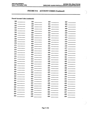 Page 560PROGRAMMING 
Issue 1, November 1994 INTER-TELPRACTICES 
IMX/GMX 416/832 INSTALLATION & MAINTENANCE 
FIGURE 5-8. ACCOUNT CODES (Continued) 
Forced Account Codes (continued): 
560 
595 630 
665 
561 5% 
631 
666 
562 597 
632 667 
563 598 
633 668 
564 
599 
634 
669 
565 
600 
635 
670 
566 
601 
636 
671 
567 
602 
637 
672 
568 
603 
638 
673 
569 
604 
639 
674 
570 
605 
640 
675 
571 
606 
641 
676 
572 
607 
642 
677 
573 
608 
643 
678 
574 
609 
644 
679 
575 
610 
645 
680 
576 
611 
646 
681...