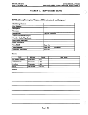 Page 576PROGRAMMING INTER-TELPRACTICES 
Issue 1, November 1994 
IMX/GMX 416/832 INSTXLLATION % MAINTENANCE 
FIGURE 5-11. HUNT GROUPS (HUNT) 
TO USE: (Make sufficient copies of thispage andfill in information for each hunt group.) 
Hunt Group Number: 
Pilot Number: 
Description: 
Username: 
Searchlype: 
Linear or Distributed _- 
Announcement Station/Ijpe: 
Overflow Statiou/3jpe/Count: 
Hunt Group Supervisor: 
Recall Destination: 
Voice Mail? 
Voice Computer? 
Automated Attendant? 
I 
I I 
Yes or No 
Yes or No...