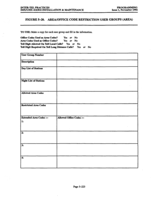 Page 587INTER-TEL PRACTICES PROGRAMMING 
IMX/GMX 416/832 INSTALLATION & MAINTENANCE Issue 1, November 1994 
FIGURE 5-20. AREA/OFFICE CODE RESTRICTION USER GROUPS (AREA) 
TO USE: Make a copy for each user group and fill in the information. 
Office Codes 
Used as Area Codes? Yes or No 
Area Codes Used as Office Codes? Yes or No 
Toll Digit Allowed On Toll Local Calls? Yes or No 
Toll Digit Required On Toll Long Distance Calls? Yes or No 
User Group Number 
Description 
Day List of Stations 
Night List of Stations...