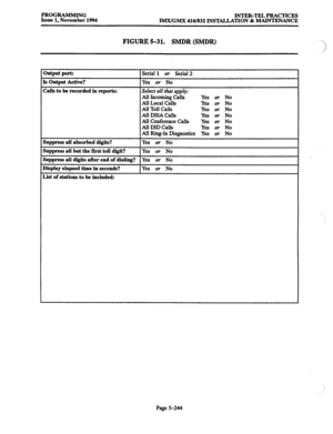 Page 608PROGKUMMING 
INTER-TELPRACTICES 
Issue 1, November 1994 
IMI4GM.X 416/832 INSTALJATION 8z MAINTENANCE 
FIGURE 5-31. SMDR (SMDR) “ 
1 
.j 
Dutput port: Serial 1 or Serial 2 
[s Output Active? Yes or No 
Zalis to be recorded in reports: 
Select all that apply: 
All Inmming Calls Yes or No 
All Local Calls Yes or No 
All Toll Calls Yes or No 
All DISA Calls Yes or No 
All Conference Calls Yes 
or No 
All DID Calls 
Yes or No 
All Ring-In Diagnostics Yes or No 
3uppress all absorbed digits? Ye-s or No...