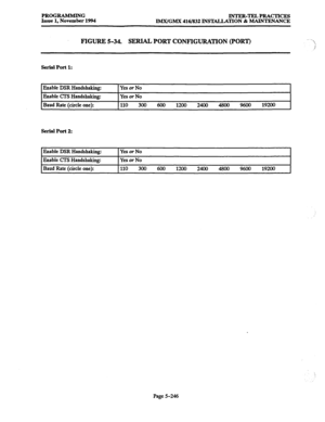 Page 610PROGRAMMING 
INTER-TJZLPRACTICES 
Issue 1, November 1994 
IMX/GMX 416/832 INSTALLATION & MAINTENANCE 
FIGURE 5-34. 
SERIAL PORT CONFIGURATION (PORT) 
serial Port 1: 
Enable DSR Handshaking: 
Enable CTS Handshaking: 
Baud Rate (circle one): Yes or No 
Yes or No 
I 
I110 
300 600 1200 2400 4800 9600 
19200 
Serial Port 2: 
Enable DSR Handshaking: IYesorNo I 
Enable CTS Handshaking: Yes or No 
Baud Rate (circle one): 110 
300 600 1200 2400 4800 9600 
19200 
Page 5-246  