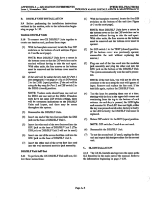 Page 669APPENDIX A - GX STATION INSTBUMENTS INTEB-TELPRACTICES 
Issue 1, November 1994 
IMX/GMX 416/832 INSTALLATION & MAINTENANCE 
3.10 
To connect two GX DSS/BLF Units together to 
create one tandem unit, perform these steps: 
(1) With the baseplate removed, locate the four DIP 
switches on the bottom of each unit (see Figure 
A-3 on the next page). 
NOTE: Most DSS/BLF Units have a cutout in 
the bottom cover so that the DIP switches can be 
reached without having to take the unit apart. 
With other units, the...