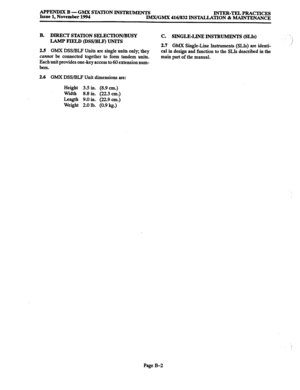 Page 674APPENDIX B - GMX STATION INSTBUhawn 
Issue 1, November 1994 INTER-TELPRACTICES 
IMX/GMX 416/832 INSTALLATION & MAINTENANCE 
B. 
DIRECT STATION SELECTION/BUSY 
LAMP FTELD @SS/BLFJ UNITS 
2.5 
GMX DSS/BLP Units are single units only; they 
culvtot be connected together to form tandem units. 
Each unit provides one-key access to 60 extension num- 
bers. 
C. SINGLE-LINE INSTRUMJINTS (SLIs) 
2.7 GMX 
Single-Line Instruments (SLIs) are identi- 
cal in design and function to the SLIs described in the 
main part...