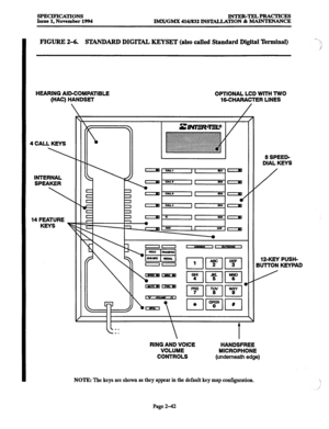 Page 70SPECIFICATIONS 
Issue 1, November 1994 INTER-TELPRACTICES 
lMX/GMX 416/832 INSTALLATION & MAINTENANCE 
FIGURE 2-6. STANDARD DIGITAL KEYSET (also called Standard Digital ‘kminal) 
HEARING AID-COMPATIBLE OPTIONAL LCD WlTH TWO 
(HAC) HANDSET 
16CHARAClER LINES 
4 CALL KEYS 
INTERNAL 
SPEAKER 
14 FEATURE 
KEYS 
F 5 SPEED- 
DIAL KEYS 
RING AND VOICE 
VOLUME 
CONTROLS HANDSFREE 
MICROPHONE 
(underneath edge) 
NOTE: The keys are shown as they appear in the default key map configuration. 12XEY PUSH- 
BUTTON...