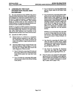 Page 94INSTALLATION Issue 1, November 1994 INTER-TELPRACTICES 
lMX/GMX 416/832 INS’IALLATION 8z MAINTENANCE 
5. ASSEMBLING THE MAIN 
DISTRIBUTION FRAME (MDF) 
BACKBOARD 
5.1 The main distribution frame (MDF) is the point at 
which the station instruments, trunks, and auxiliary sys- 
tem equipment are connected to terminal blocks (or, in 
the case of Tl spans and optional Tl equipment, modu- 
lar jack assemblies are used instead). These terminal 
blocks (or modular jacks) are then connected to the 
416/832...