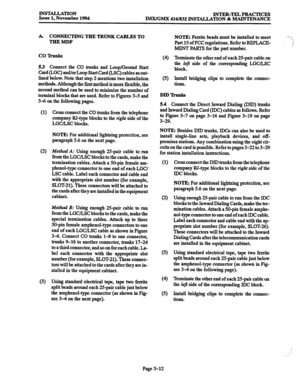 Page 96llWMLLATlON Issue 1, November 1994 INTER-TELPRACTICES 
IMX/GMX 416/832 INSTALIATION & MAINTENANCE 
A. CONNECTING THE TRUNK CABLES TO 
THEMDF 
co lhlnb 
5.3 Connect the CO trunks and Loop/Ground Start 
Card (LGC) and/or Loop Start Card (LX) cables as out- 
lined below. Note that step 2 mentions two installation 
methods. Although the first method is more flexible, the 
second method can be used to minimize the number of 
terminal blocks that are used. Refer to Figures 3-5 and 
3-6 on the following pages....