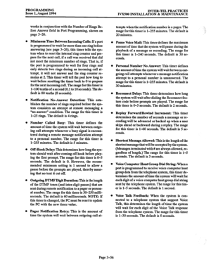 Page 106PROGRAMMING 
Issue 1, August 1994 INTER-TEL PRACTICES 
IVXSOO INSTALLATION & MAINTENANCE 
works in conjunction with the Number of Rings De- 
fore Answer field in Port Programming, shown on tempts when the notification number is a pager. The 
range for this timer is l-255 minutes. The default is 
page 3-26. 
20 minutes. 
Minimum Time Between Incoming Calls: If a port 
is programmed to wait for more than one ring before 
answering (see page 3-26), this timer tells the sys- 
tem when to reset the internal...