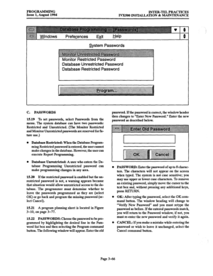 Page 116PROGRAMMING 
INTER-TELPRACTICES 
Issue 1, August 1994 
IVX500 INSTALLATION Jk MAINTENANCE 
System Passwords 
Monitor Restricted Password 
Database Unrestricted Password 
Database Restricted Password 
c. PASSWORDS 
15.19 To set passwords, select Passwords from the 
menu. The system database can have two passwords: 
Restricted and Unrestricted. (The Monitor Restricted 
and Monitor Unrestricted passwords are reserved for fu- 
ture use.) 
Database Restricted: When the Database Program- 
ming Restricted...