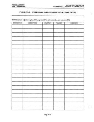 Page 120PROGRAMMING 
Issue 1, August 1994 INTER-TEL PRACTICES 
IVX500 INSTALLATION & MAINTENANCE 
FIGURE 3-5. EXTENSION ID PROGRAMMING (EXT OR EXTID) 
TO USE: (Make sufficient copies of thispage andfill in information for each ertens’on ID.) 
EXTENSION ID 
DESCRIPTION UNLISTED? 
PRIVATE? PASSWORD 
Page 3-70  