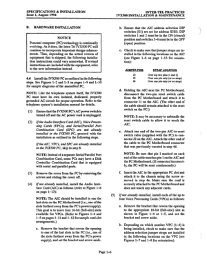 Page 13SPECIFICATIONS % lNSTA.LLATION 
Issue 1, August 1994 INTER-TEL PRACTICES 
IVXSOO INS’MLLATION & MAINTENANCE 
B. HARDWARE INSTALLATION 
b. 
NOTICE 
Personal computer (PC) technology is continually 
evolving. As it does, the Inter-Tel IVX500 PC will 
continue to incorporate important design enhance- 
ments. Thus, depending on the actual version of 
equipment that is shipped, the following installa- 
tion instructions could vary somewhat. If revised 
instructions are included with the equipment, refer 
to...