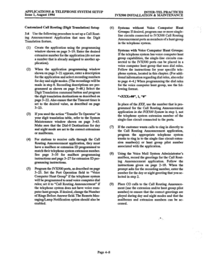 Page 135APPLICATIONS & TELEPHONE SYSTEM SETUP 
Issue 1, August 1994 INTER-TEL PRACTICES 
IVX500 INSTALLATION & MAINTENANCE 
Customized Call Routing (Digit ‘Ikanslation) Setup 
3.6 
Use the following procedure to set up a Call Rout- 
ing Announcement Application that uses the Digit 
Translation feature. 
(1) 
(2) 
(3) 
(4 
(5) 
Create the application using the programming 
window shown on page 3-19. Enter the desired 
extension number for the application (do not use 
a number that is already assigned to another...