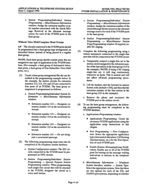 Page 141APPLICATIONS & TELEPHONE SYSTEM SETUP 
Issue 1, August 1994 INTER-TEL PRACTICES 
IVXSOO INSTALLATION & MAINTENANCE 
e. Station Programmhghdividual Station 
Programming -Miscellaneous Information 
window: Assign the extension number or pi- 
lot number associated with the Quick Mes- 
sage Retrieval as the alternate message 
source for each of the IVX500 ports in the 
hunt group. 
Without Voice Mail/Computer Hunt Groups 
4.9 The circuits connected to the IVX500 ports should 
be programmed into a hunt...