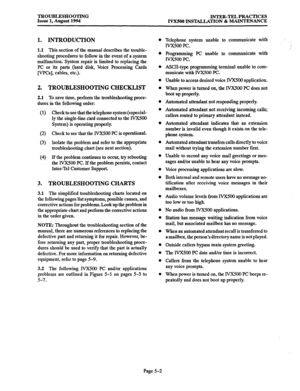 Page 161TROUBLESHOOTING 
Issue 1, August 1994 INTER-TEL PRACTICES 
IVXSOO INSTALLATION & MAINTENANCE 
2.1 To save time, perform the troubleshooting proce- 
dures in the following order: 
(1) 
(2) 
(3) 
(4) 
Check to see that the telephone system(especial- 
ly the single-line card connected to the IVXSOO 
System) is operating properly. 
Check to see that the IVX500 PC is operational. 
Isolate the problem and refer to the appropriate 
troubleshooting chart (see next section). 
If the problem continues to occur,...