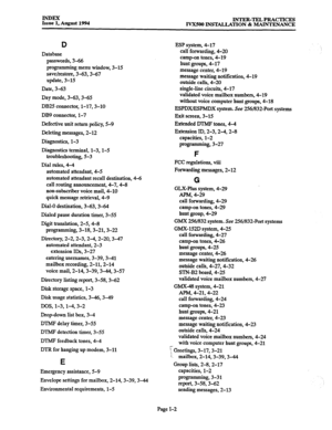 Page 172INDEX 
Issue 1, August 1994 INTER-TEL PRACTICES 
IVXSOO INSTYALLATION & MAINTENANCE 
D 
Database 
passwords, 3-66 
programming menu window, 3-15 
save/restore, 3-63,3-67 
update, 3-15 
Date, 3-63 
Day mode, 3-63,3-65 
DB25 connector, l-17,3-10 
DB9 connector, l-7 
Defective unit return policy, 5-9 
Deleting messages, 2-12 
Diagnostics, l-3 
Diagnostics terminal, l-3, l-5 
troubleshooting, 5-3 
Dial rules, 4-4 
automated attendant, 4-5 
automated attendant recall destination, 4-6 
call routing...