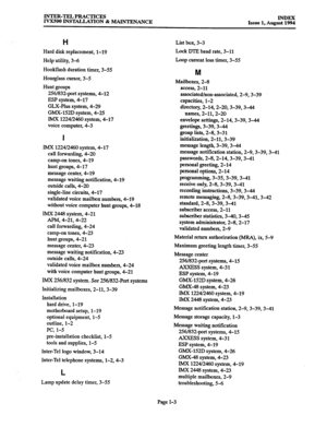 Page 173INTER-TELPRACTICES 
IVX500 INSTALLATION & MAINTENANCE 
Issue 1, *ug~!!ZiZ 
H 
Hard disk replacement, 1-19 
Help utility, 3-6 
Hookflash duration timer, 3-55 
Hourglass cursor, 3-5 
Hunt groups 
256/832-port systems, 4-12 
ESP system, 4-17 
GLX-Plus system, 4-29 
GMX-152D system, 4-25 
IMX 1224/2460 system, 4-17 
voice computer, 4-3 
I 
IMX 1224f2460 system, 4-17 
call forwarding, 4-20 
camp-on tones, 4-19 
hunt groups, 4-17 
message center, 4-19 
message waiting notification, 4-19 
outside calls, 4-20...