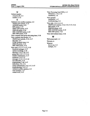 Page 176INDEX 
Issue 1, August 1994 INTER-TEL PRACTICES 
IVX500 INSTAUATION & MAINTENANCE 
U 
Unlisted number 
extension ID, 2-4 
mailbox, 2-21 
V 
Validated voice mailbox numbers, 2-9 
256/832port systems, 4-15 
A?CXESS system, 4-31 
ESP system, 4-19 
GMX-152D system, 4-27 
GMX-48 system, 4-24 
IMX 1224/2460 system, 4-19 
IMX 2448 system, 4-24 
Voice computer hunt group dial string timer, 3-56 
Voice computer hunt groups, 4-3 
256l832port systems, 4-12,4-17 
dial rules, 4-4 
DTMP feedback tones, 4-4 
GMX-48...