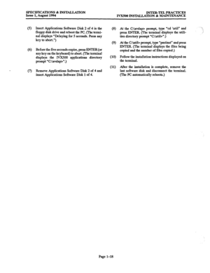 Page 25SPECIFICATIONS & INSTALLATION 
INTER-TEL PRACTICES 
Issue 1, August 1994 
IVX500 INSTALLATION & MAINTENANCE 
(5) 
(6) 
(9 Insert Applications Software Disk 2 of 4 in the 
floppy disk drive and reboot the PC. (The termi- 
nal displays “Delaying for 5 seconds. press any 
key to abort.“) 
Before the five seconds expire, press ENTER (or 
any key on the keyboard) to abort. (The terminal 
displays the lVX500 applications directory 
prompt “C:\avdap>“.) (10) 
(II) 
Remove Applications Software Disk 2 of 4 and...