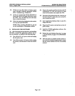 Page 29SPECIFICATIONS & INSTALIXITON 
INTER-TEL PRACTICES 
Issue 1, August 1994 
JYXSOO INSTALLATION & MAINTENANCE 
(6) 
8 
(8) 
If there are any other drives to format, repeat 
steps 3 through 5 using the appropriate “format 
drive:” command (e.g., “format d:“). 
At the AZ:\> prompt (and with the 
MS-DOS 6.2 
Setup Disk still in the floppy disk drive), press 
the CTRL,, ALT, and DEL keys all at the same 
time to restart the system. 
Follow the instructions displayed on the monitor 
to set up and install...