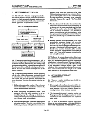 Page 32INTER-TEL PRACTICES 
IVXSOO INSTALLATION & MAINTENANCE FEATURES 
Issue 1, August 1994 
2. AUTOMATED A’ITENDANT 
2.1 The automated attendant is a programmable fea- 
ture that can be used to provide automated call answer- 
ing service. Calls can transfer, forward, or directly ring 
in to an automated attendant. Calls to the automated at- 
tendant application are processed as follows. 
CALL TO AUTOMATED ATTENDANT 
1 
I 
caller selects opihl 
I I 
CS.llerdOSSnot 
S&CtSilOptiOll 
I 
2.2 When an automated...