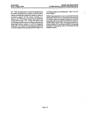 Page 35FEATURES INTER-TELPRACTICES 
Issue 1, August 1994 IVX500 INSTALIATION & 
MAINTENANCE 
3.6 After the application is created and programmed, 
the System Administrator’s mailbox is used to make a 
custom recording that explains the options to callers, as 
described on page 2-18. The custom recording is as- 
signed to the Call Routing Announcement application 
as described on page 3-21. A caller who listens to the 
Call Routing Announcement recording can then dial the 
single-digit location number to reach...