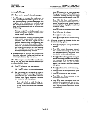 Page 41FEATURES Issue 1, August 1994 INTER-TEL PRACTICES 
IVXSOO INSTALLATION & MAINTENANCE 
Listening To Messages 
4.34 There are two types of voice mail messages: 
l New Messages are messages that you have not yet 
heard, including Broadcast Messages from the Sys- 
tem Administrator and system-sent messages. They 
are played in the order they 
were received, except 
that messages marked “priority” are played first. 
Some special messages that may be played include 
the following: 
- Message 
receipt: If a...