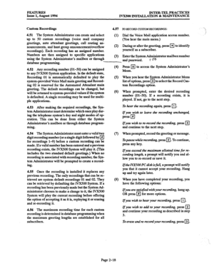 Page 47FEATURES INTER-TEL PRACTICES 
Issue 1, August 1994 
IVX500 INSTALLATION 81 MAINTENANCE 
Custom Recordings 
4.57 To 
RECORD CUSTOIURECORDLNGS: 
4.51 The System Administrator can create and select 
up to 50 custom recordings (voice mail company 
greetings, auto attendant greetings, call routing an- 
nouncements, and bunt group announcement/overflow 
recordings). Each recording has an assigned number. 
Numbers are then assigned to specific applications 
using the System Administrator’s mailbox or through...