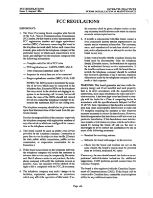 Page 6FCC REGULATIONS 
INTER-TEL PRACTICES 
Issue 1, August 1994 
IVXSOO INS’MLIKl’ION 8z MAINTENANCE 
1. 
2. 
3. 
4. 
FCC REGULATIONS 
IMPORTANT 
The Voice Processing Board complies with Part 68 
of the U.S. Federal Communications Commission 
(FCC) rules. On this board is a label that contains the 
FCC registration number and ringer equivalence 
number @EN). Customers connecting this board to 
the telephone network shall, before such connection 
is made, give notice to the telephone company of the 
particular...